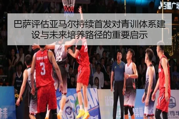 巴萨评估亚马尔持续首发对青训体系建设与未来培养路径的重要启示