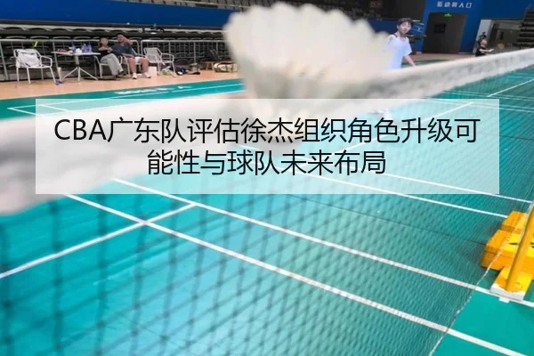 CBA广东队评估徐杰组织角色升级可能性与球队未来布局